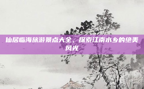 仙居临海旅游景点大全，探索江南水乡的绝美风光