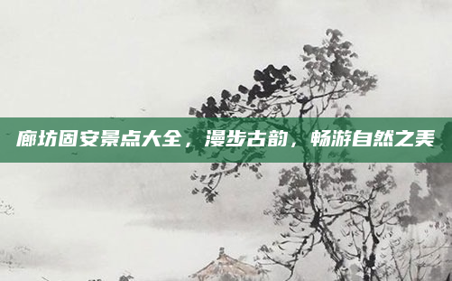 廊坊固安景点大全,漫步古韵,畅游自然之美