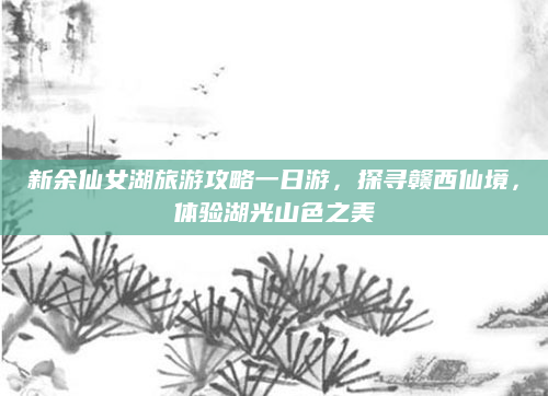 新余仙女湖旅游攻略一日游,探寻赣西仙境,体验湖光山色之美