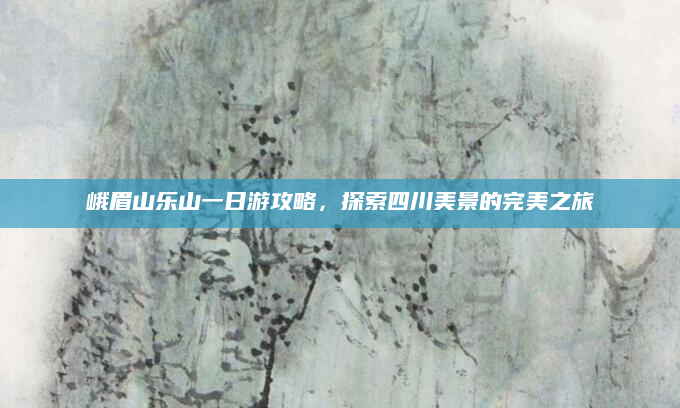 峨眉山乐山一日游攻略,探索四川美景的完美之旅