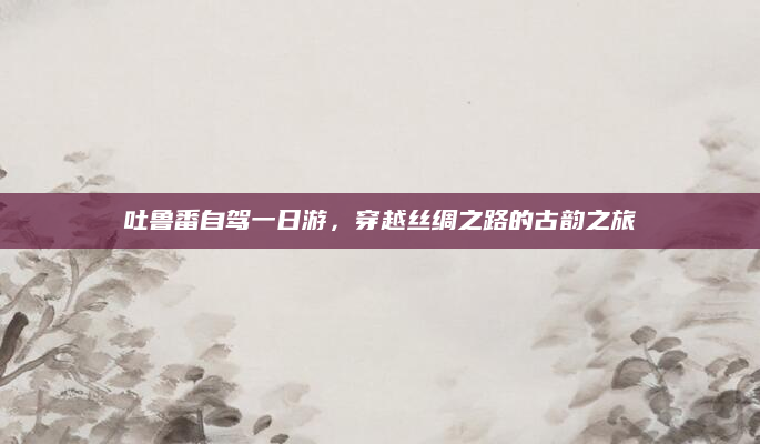 吐鲁番自驾一日游，穿越丝绸之路的古韵之旅