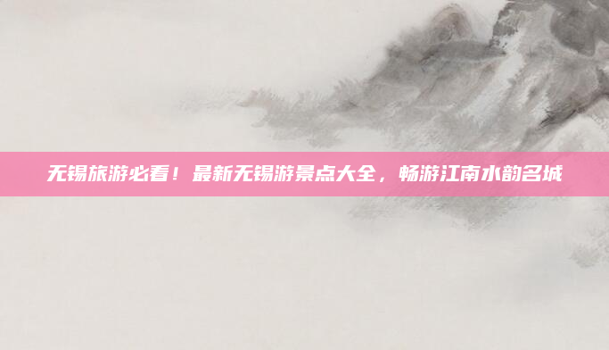 无锡旅游必看!最新无锡游景点大全,畅游江南水韵名城