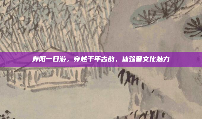 寿阳一日游，穿越千年古韵，体验晋文化魅力