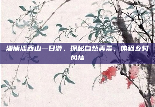 淄博潘西山一日游,探秘自然美景,体验乡村风情