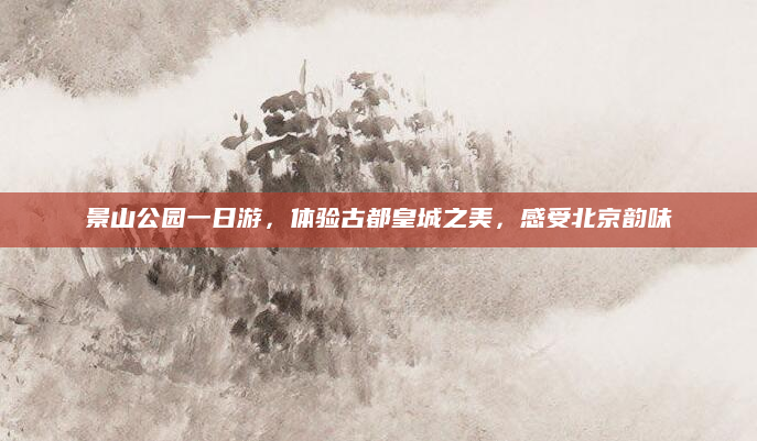 景山公园一日游,体验古都皇城之美,感受北京韵味