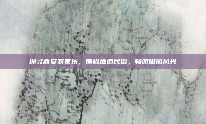 探寻西安农家乐,体验地道民俗,畅游田园风光