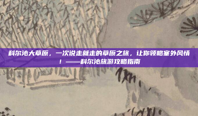 科尔沁大草原,一次说走就走的草原之旅,让你领略塞外风情!——科尔沁旅游攻略指南