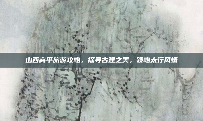 山西高平旅游攻略,探寻古建之美,领略太行风情