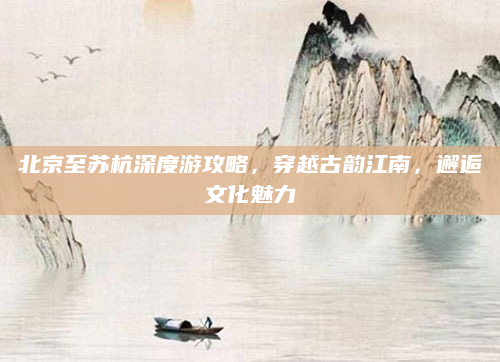 北京至苏杭深度游攻略，穿越古韵江南，邂逅文化魅力