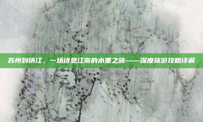 苏州到镇江,一场诗意江南的水墨之旅——深度旅游攻略详解