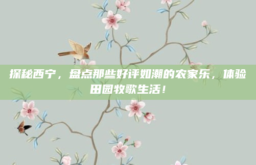 探秘西宁,盘点那些好评如潮的农家乐,体验田园牧歌生活!