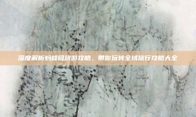 深度解析蚂蜂网旅游攻略,带你玩转全域旅行攻略大全