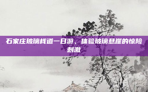 石家庄玻璃栈道一日游,体验玻璃悬崖的惊险刺激