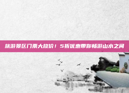 旅游景区门票大放价!5折优惠带你畅游山水之间