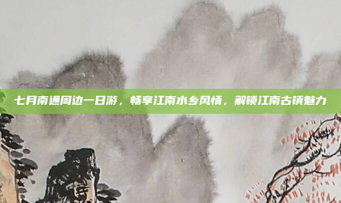 七月南通周边一日游,畅享江南水乡风情,解锁江南古镇魅力