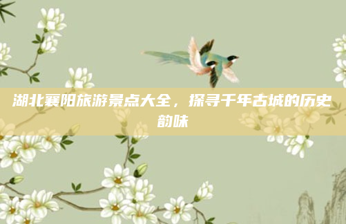 湖北襄阳旅游景点大全,探寻千年古城的历史韵味