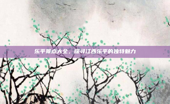 乐平景点大全，探寻江西乐平的独特魅力