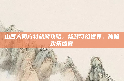 山西大同方特旅游攻略,畅游奇幻世界,体验欢乐盛宴