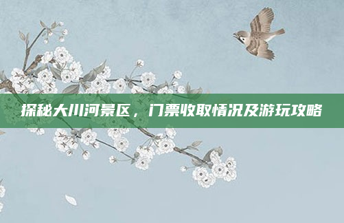 探秘大川河景区,门票收取情况及游玩攻略