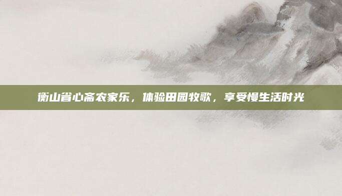 衡山省心斋农家乐,体验田园牧歌,享受慢生活时光