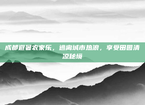 成都避暑农家乐，逃离城市热浪，享受田园清凉秘境