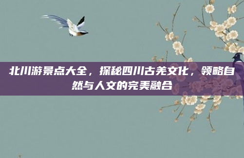 北川游景点大全,探秘四川古羌文化,领略自然与人文的完美融合