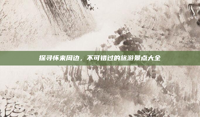 探寻怀来周边，不可错过的旅游景点大全