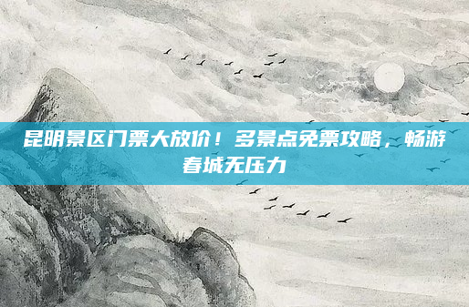 昆明景区门票大放价！多景点免票攻略，畅游春城无压力