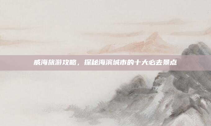 威海旅游攻略，探秘海滨城市的十大必去景点