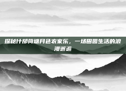 探秘什邡荷塘月色农家乐,一场田园生活的浪漫邂逅