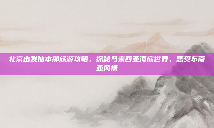 北京出发仙本那旅游攻略,探秘马来西亚海底世界,感受东南亚风情