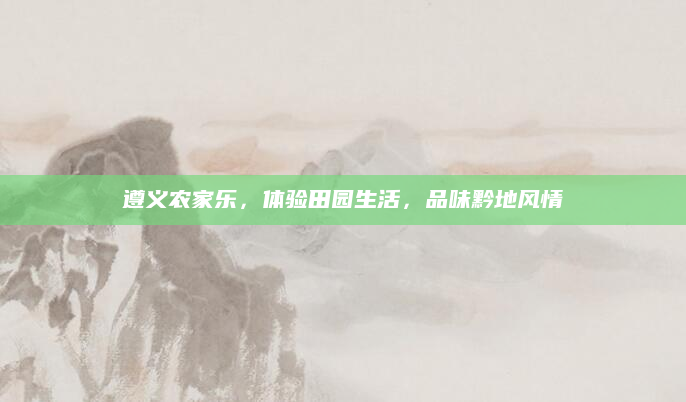 遵义农家乐,体验田园生活,品味黔地风情