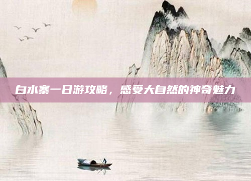 白水寨一日游攻略,感受大自然的神奇魅力