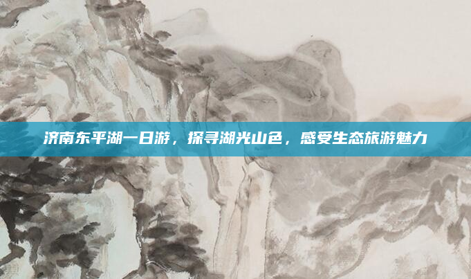 济南东平湖一日游,探寻湖光山色,感受生态旅游魅力