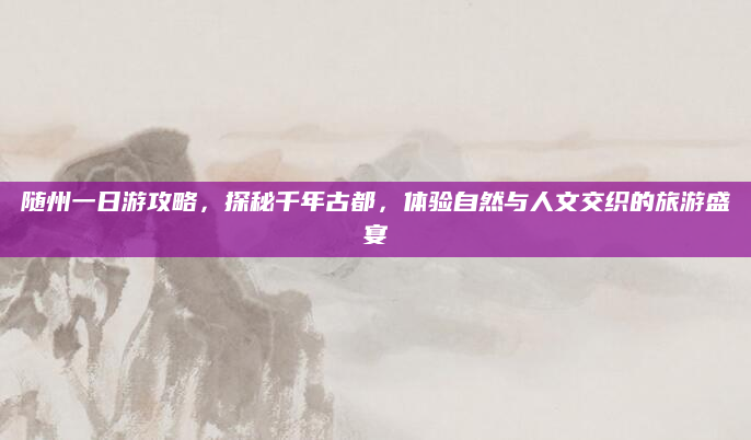 随州一日游攻略,探秘千年古都,体验自然与人文交织的旅游盛宴