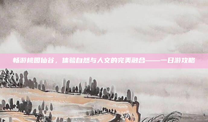 畅游桃园仙谷，体验自然与人文的完美融合——一日游攻略