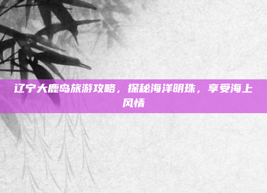辽宁大鹿岛旅游攻略,探秘海洋明珠,享受海上风情