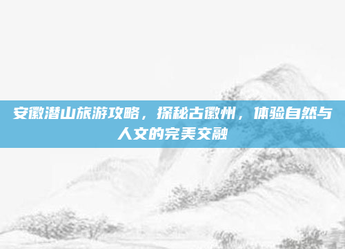 安徽潜山旅游攻略,探秘古徽州,体验自然与人文的完美交融