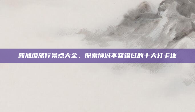 新加坡旅行景点大全,探索狮城不容错过的十大打卡地