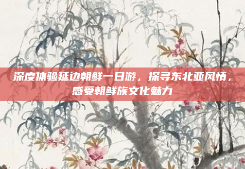 深度体验延边朝鲜一日游，探寻东北亚风情，感受朝鲜族文化魅力