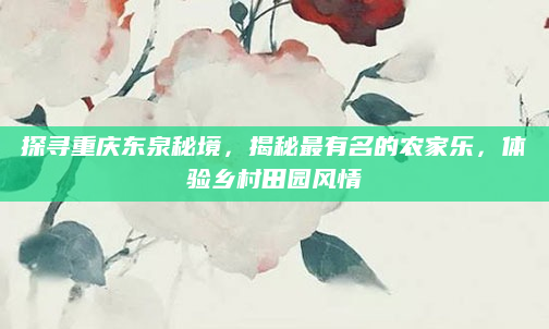 探寻重庆东泉秘境，揭秘最有名的农家乐，体验乡村田园风情