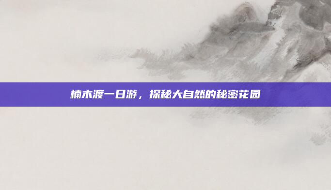 楠木渡一日游,探秘大自然的秘密花园