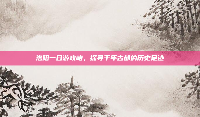 洛阳一日游攻略，探寻千年古都的历史足迹