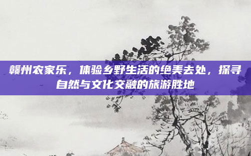 赣州农家乐，体验乡野生活的绝美去处，探寻自然与文化交融的旅游胜地