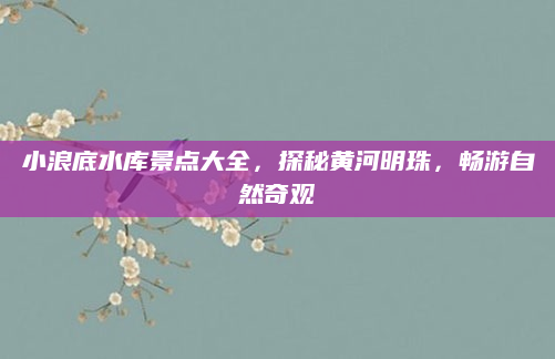 小浪底水库景点大全，探秘黄河明珠，畅游自然奇观