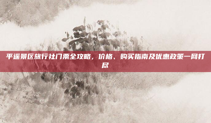 平遥景区旅行社门票全攻略，价格、购买指南及优惠政策一网打尽