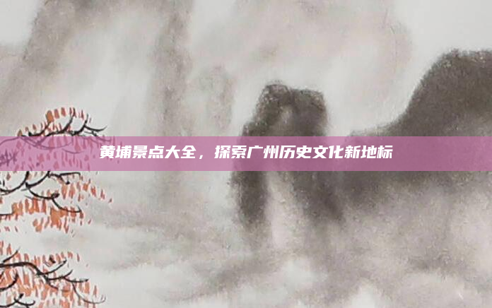 黄埔景点大全,探索广州历史文化新地标