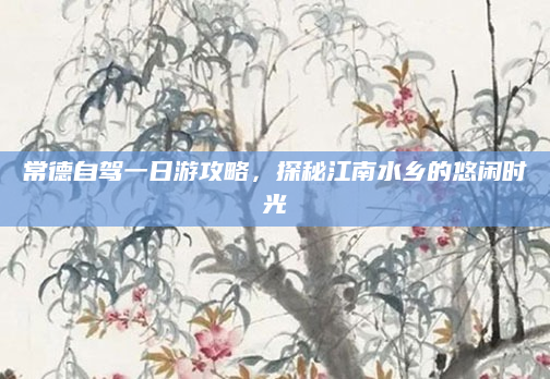 常德自驾一日游攻略,探秘江南水乡的悠闲时光