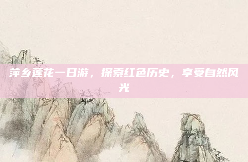 萍乡莲花一日游，探索红色历史，享受自然风光