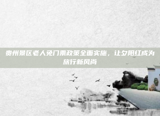 贵州景区老人免门票政策全面实施,让夕阳红成为旅行新风尚